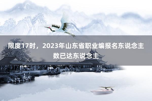 限度17时，2023年山东省职业编报名东说念主数已达东说念主