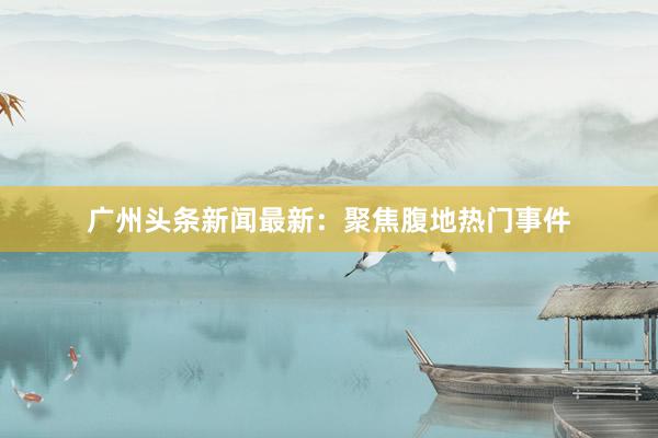 广州头条新闻最新：聚焦腹地热门事件