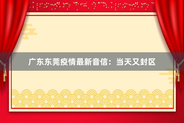 广东东莞疫情最新音信：当天又封区