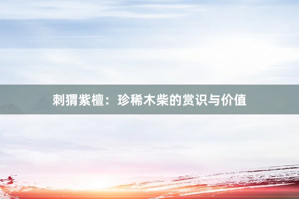 刺猬紫檀：珍稀木柴的赏识与价值